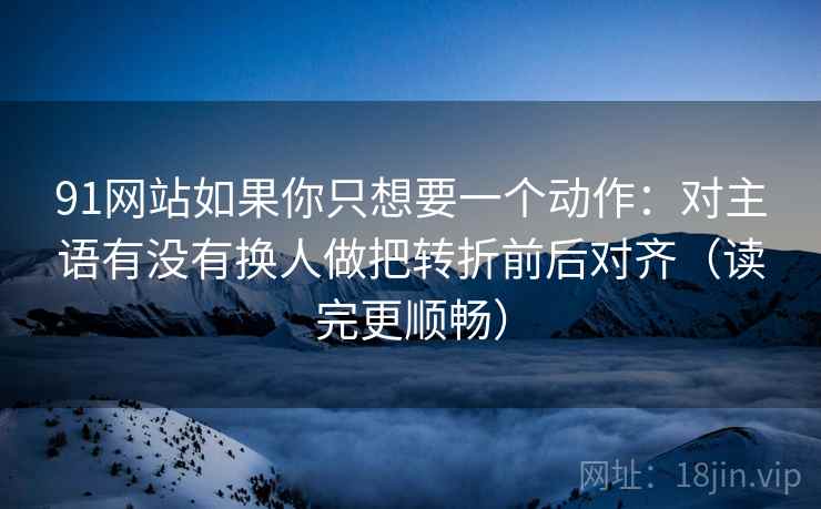 91网站如果你只想要一个动作:对主语有没有换人做把转折前后对齐(读完更顺畅) 91网站如果你只想要一个动作:对主语有没有换人做把转折前后对齐(读完更顺畅)