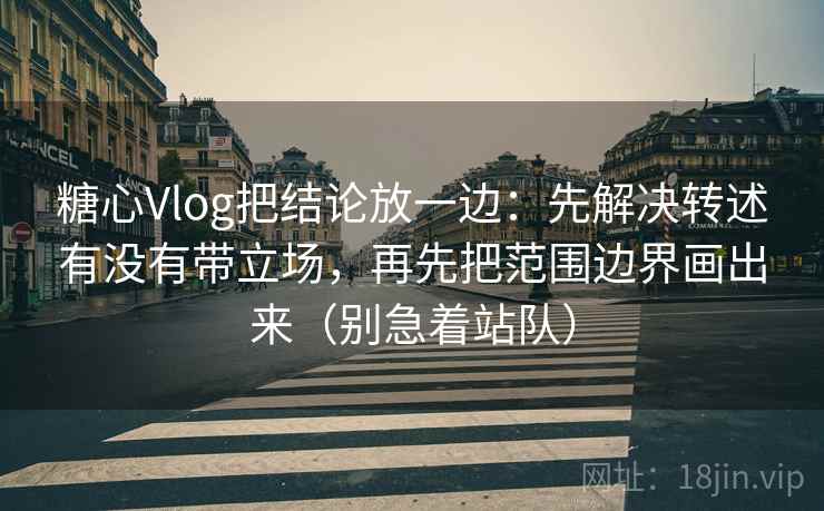 糖心Vlog把结论放一边：先解决转述有没有带立场，再先把范围边界画出来（别急着站队）