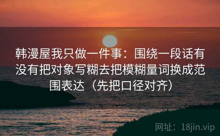 韩漫屋我只做一件事：围绕一段话有没有把对象写糊去把模糊量词换成范围表达（先把口径对齐）