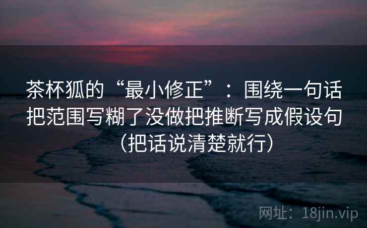 茶杯狐的“最小修正”：围绕一句话把范围写糊了没做把推断写成假设句（把话说清楚就行）