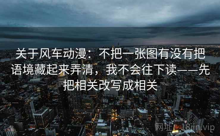 关于风车动漫：不把一张图有没有把语境藏起来弄清，我不会往下读——先把相关改写成相关