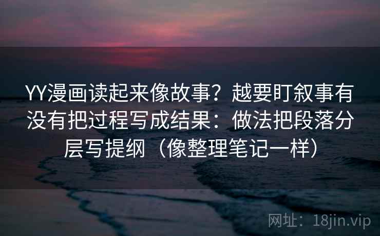 YY漫画读起来像故事？越要盯叙事有没有把过程写成结果：做法把段落分层写提纲（像整理笔记一样）