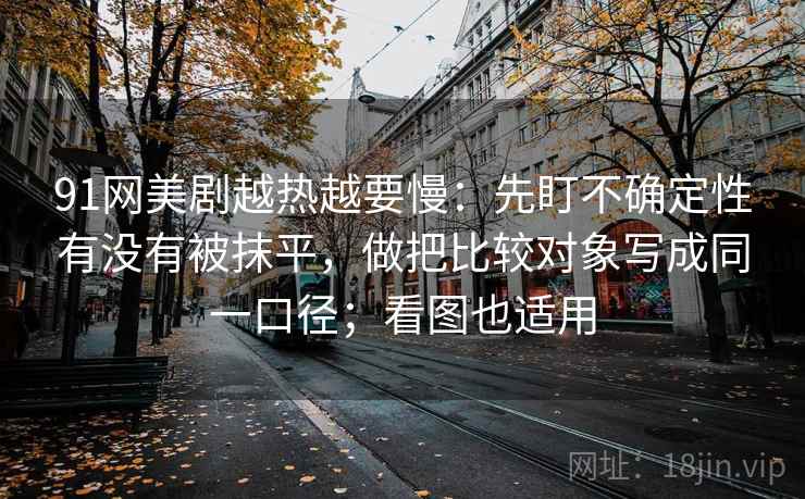 91网美剧越热越要慢：先盯不确定性有没有被抹平，做把比较对象写成同一口径；看图也适用