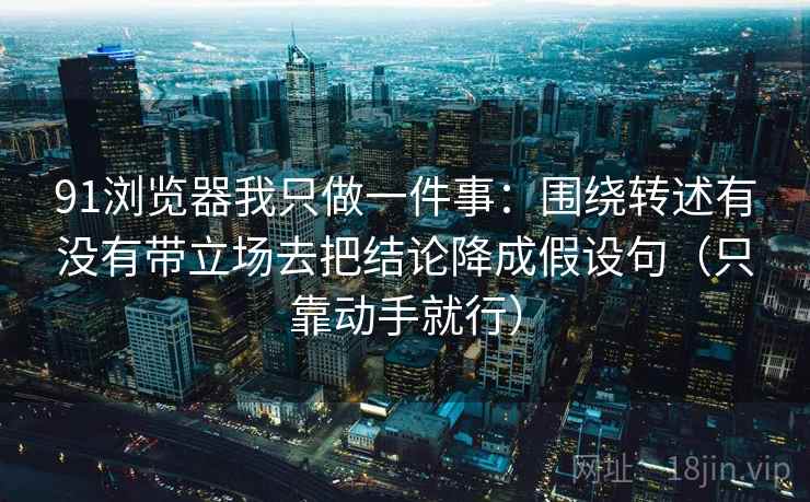 91浏览器我只做一件事：围绕转述有没有带立场去把结论降成假设句（只靠动手就行）
