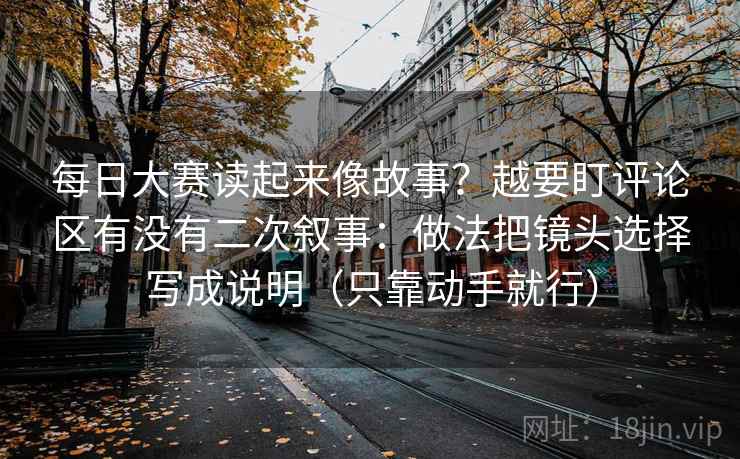 每日大赛读起来像故事？越要盯评论区有没有二次叙事：做法把镜头选择写成说明（只靠动手就行）