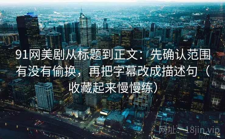 91网美剧从标题到正文：先确认范围有没有偷换，再把字幕改成描述句（收藏起来慢慢练）