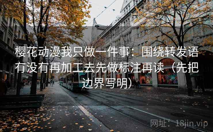 樱花动漫我只做一件事：围绕转发语有没有再加工去先做标注再读（先把边界写明）