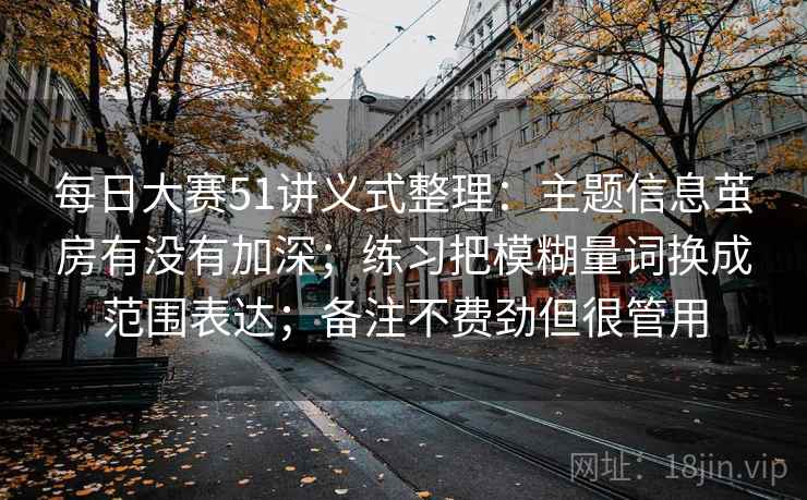 每日大赛51讲义式整理：主题信息茧房有没有加深；练习把模糊量词换成范围表达；备注不费劲但很管用