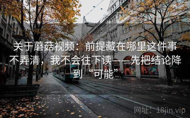 关于蘑菇视频：前提藏在哪里这件事不弄清，我不会往下读——先把结论降到“可能”